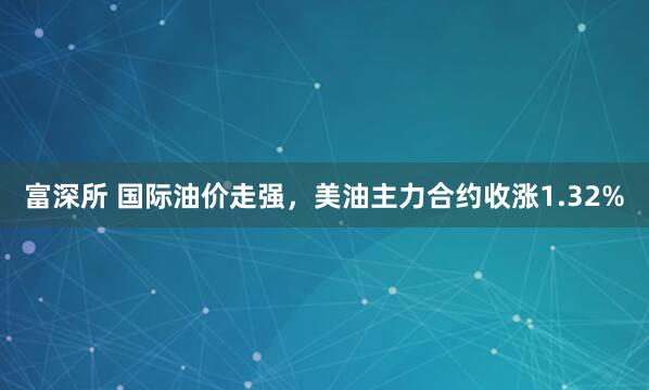 富深所 国际油价走强，美油主力合约收涨1.32%