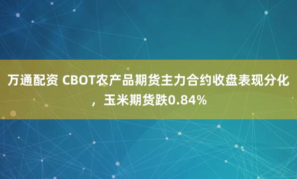 万通配资 CBOT农产品期货主力合约收盘表现分化，玉米期货跌0.84%