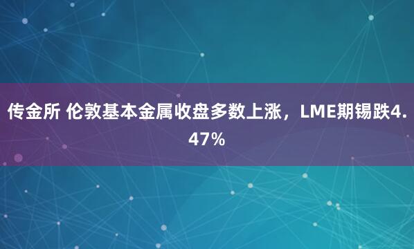 传金所 伦敦基本金属收盘多数上涨，LME期锡跌4.47%