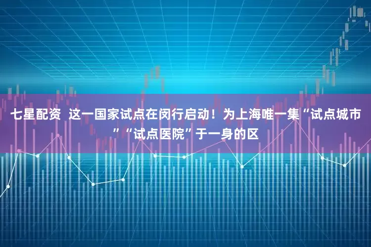七星配资  这一国家试点在闵行启动！为上海唯一集“试点城市”“试点医院”于一身的区