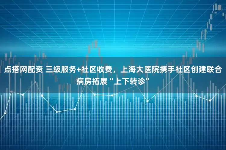 点搭网配资 三级服务+社区收费，上海大医院携手社区创建联合病房拓展“上下转诊”