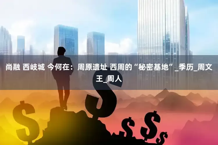 尚融 西岐城 今何在：周原遗址 西周的“秘密基地”_季历_周文王_周人