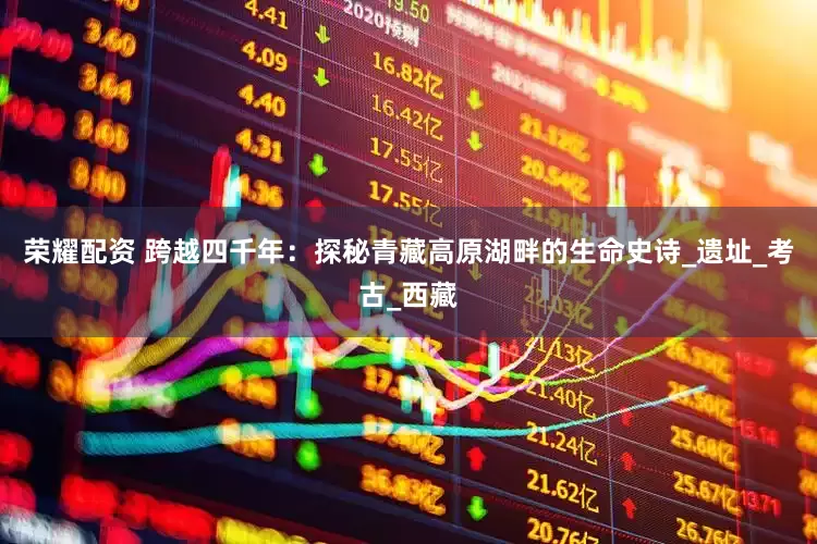 荣耀配资 跨越四千年：探秘青藏高原湖畔的生命史诗_遗址_考古_西藏