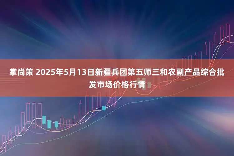 掌尚策 2025年5月13日新疆兵团第五师三和农副产品综合批发市场价格行情