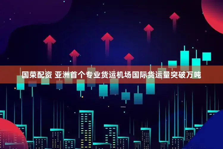国荣配资 亚洲首个专业货运机场国际货运量突破万吨