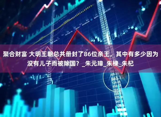 聚合财富 大明王朝总共册封了86位亲王，其中有多少因为没有儿子而被除国？_朱元璋_朱棣_朱杞