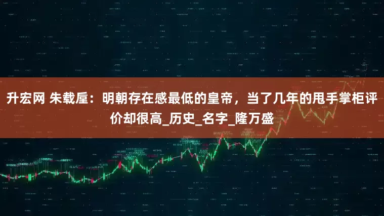 升宏网 朱载垕：明朝存在感最低的皇帝，当了几年的甩手掌柜评价却很高_历史_名字_隆万盛