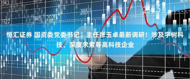 恒汇证券 国资委党委书记、主任张玉卓最新调研！涉及宇树科技、深度求索等高科技企业