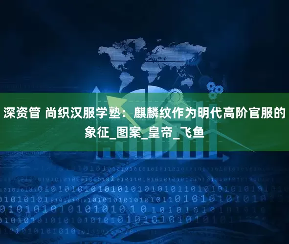 深资管 尚织汉服学塾：麒麟纹作为明代高阶官服的象征_图案_皇帝_飞鱼