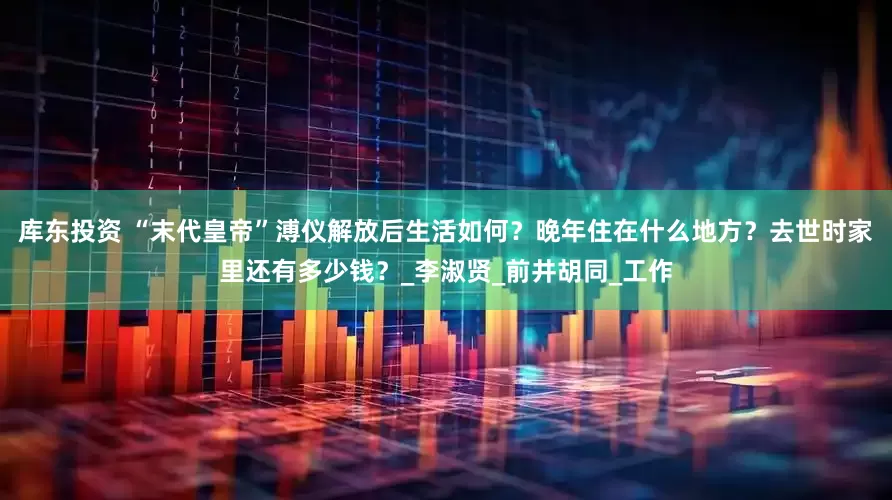 库东投资 “末代皇帝”溥仪解放后生活如何？晚年住在什么地方？去世时家里还有多少钱？_李淑贤_前井胡同_工作