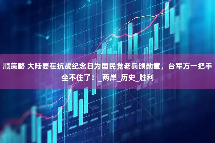 顺策略 大陆要在抗战纪念日为国民党老兵颁勋章，台军方一把手坐不住了！_两岸_历史_胜利