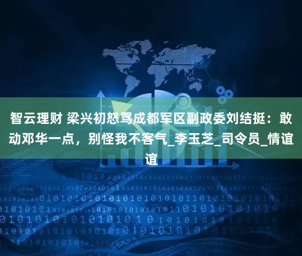 智云理财 梁兴初怒骂成都军区副政委刘结挺：敢动邓华一点，别怪我不客气_李玉芝_司令员_情谊