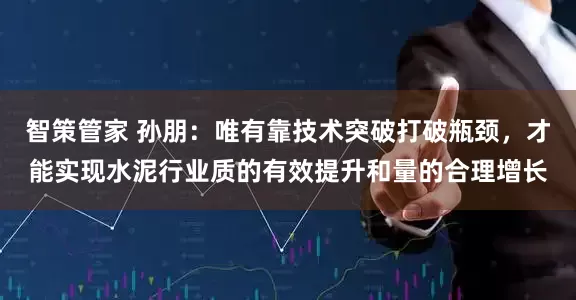 智策管家 孙朋：唯有靠技术突破打破瓶颈，才能实现水泥行业质的有效提升和量的合理增长