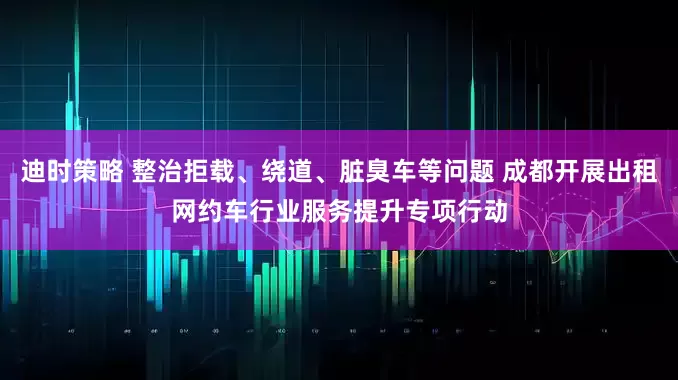 迪时策略 整治拒载、绕道、脏臭车等问题 成都开展出租网约车行业服务提升专项行动