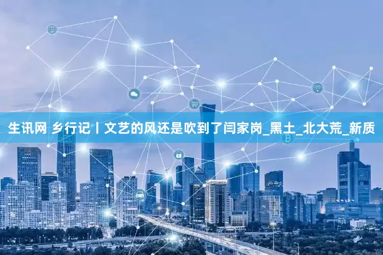 生讯网 乡行记丨文艺的风还是吹到了闫家岗_黑土_北大荒_新质