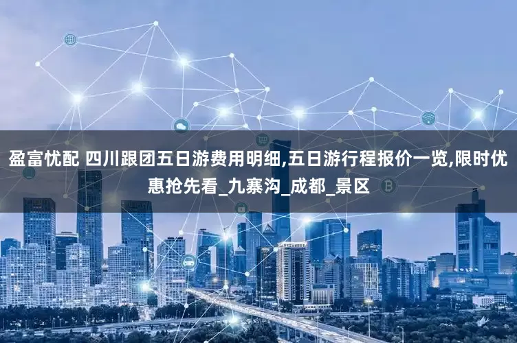 盈富忧配 四川跟团五日游费用明细,五日游行程报价一览,限时优惠抢先看_九寨沟_成都_景区