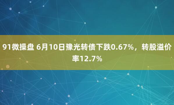 91微操盘 6月10日豫光转债下跌0.67%，转股溢价率12.7%