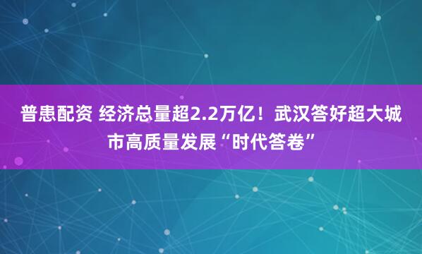 普患配资 经济总量超2.2万亿！武汉答好超大城市高质量发展“时代答卷”