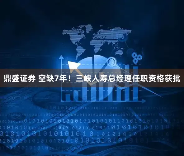 鼎盛证券 空缺7年！三峡人寿总经理任职资格获批