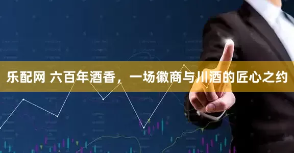 乐配网 六百年酒香，一场徽商与川酒的匠心之约