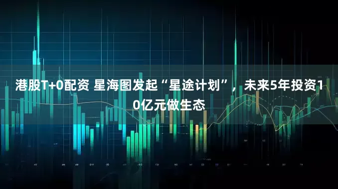 港股T+0配资 星海图发起“星途计划”，未来5年投资10亿元做生态