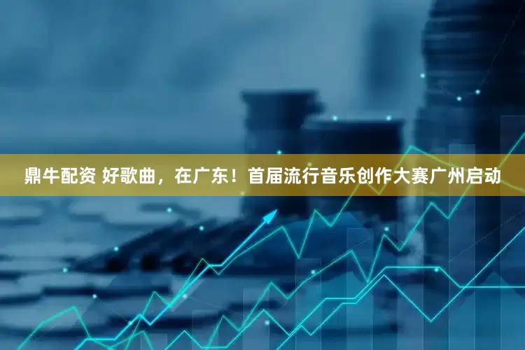 鼎牛配资 好歌曲，在广东！首届流行音乐创作大赛广州启动